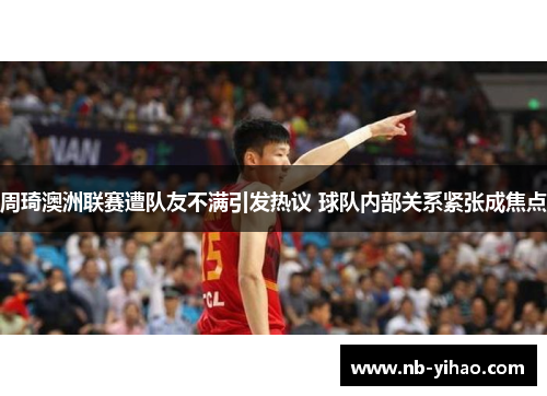 周琦澳洲联赛遭队友不满引发热议 球队内部关系紧张成焦点