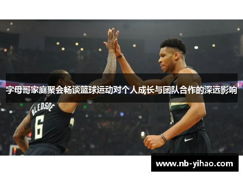 字母哥家庭聚会畅谈篮球运动对个人成长与团队合作的深远影响