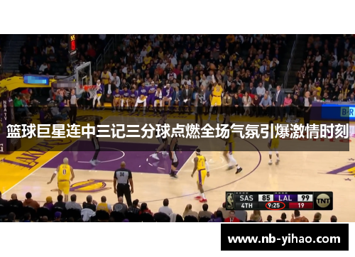 篮球巨星连中三记三分球点燃全场气氛引爆激情时刻