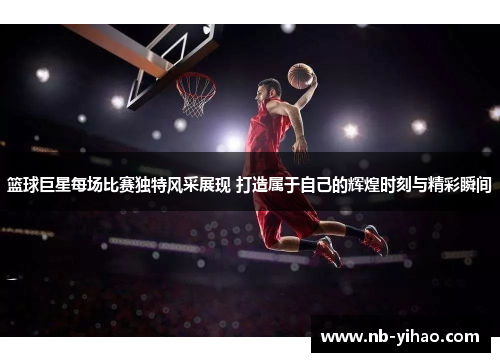 篮球巨星每场比赛独特风采展现 打造属于自己的辉煌时刻与精彩瞬间