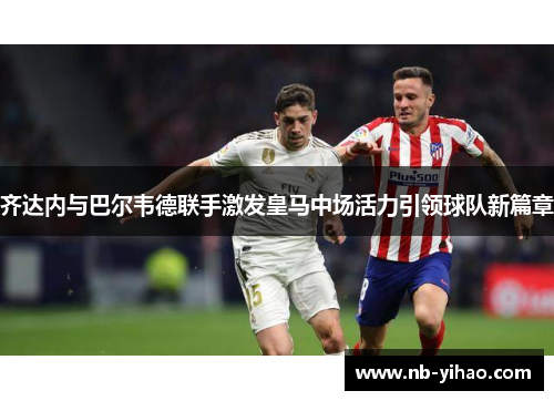 齐达内与巴尔韦德联手激发皇马中场活力引领球队新篇章
