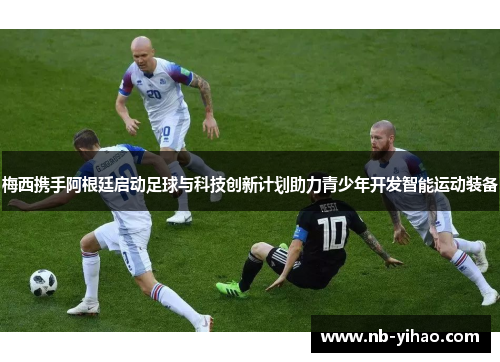 梅西携手阿根廷启动足球与科技创新计划助力青少年开发智能运动装备