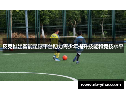 皮克推出智能足球平台助力青少年提升技能和竞技水平
