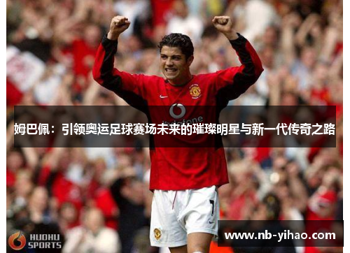 姆巴佩：引领奥运足球赛场未来的璀璨明星与新一代传奇之路