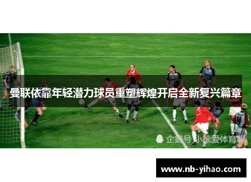 曼联依靠年轻潜力球员重塑辉煌开启全新复兴篇章