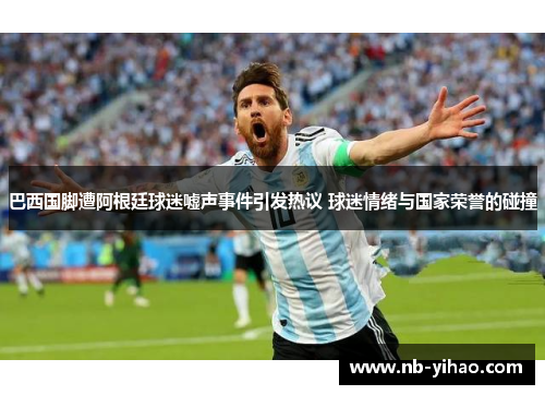 巴西国脚遭阿根廷球迷嘘声事件引发热议 球迷情绪与国家荣誉的碰撞