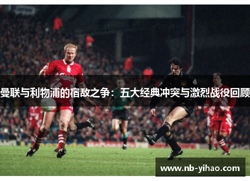 曼联与利物浦的宿敌之争：五大经典冲突与激烈战役回顾