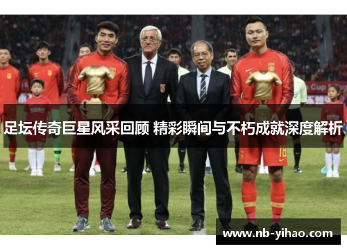 足坛传奇巨星风采回顾 精彩瞬间与不朽成就深度解析