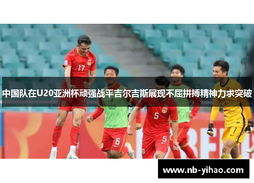 中国队在U20亚洲杯顽强战平吉尔吉斯展现不屈拼搏精神力求突破