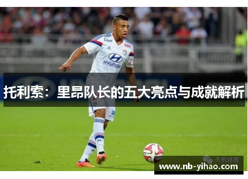 托利索：里昂队长的五大亮点与成就解析