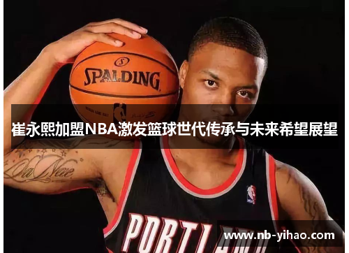 崔永熙加盟NBA激发篮球世代传承与未来希望展望