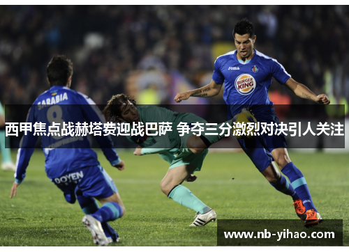 西甲焦点战赫塔费迎战巴萨 争夺三分激烈对决引人关注