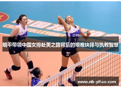 朗平带领中国女排赴美之路背后的艰难抉择与执教智慧