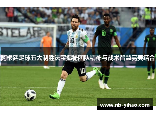 阿根廷足球五大制胜法宝揭秘团队精神与战术智慧完美结合